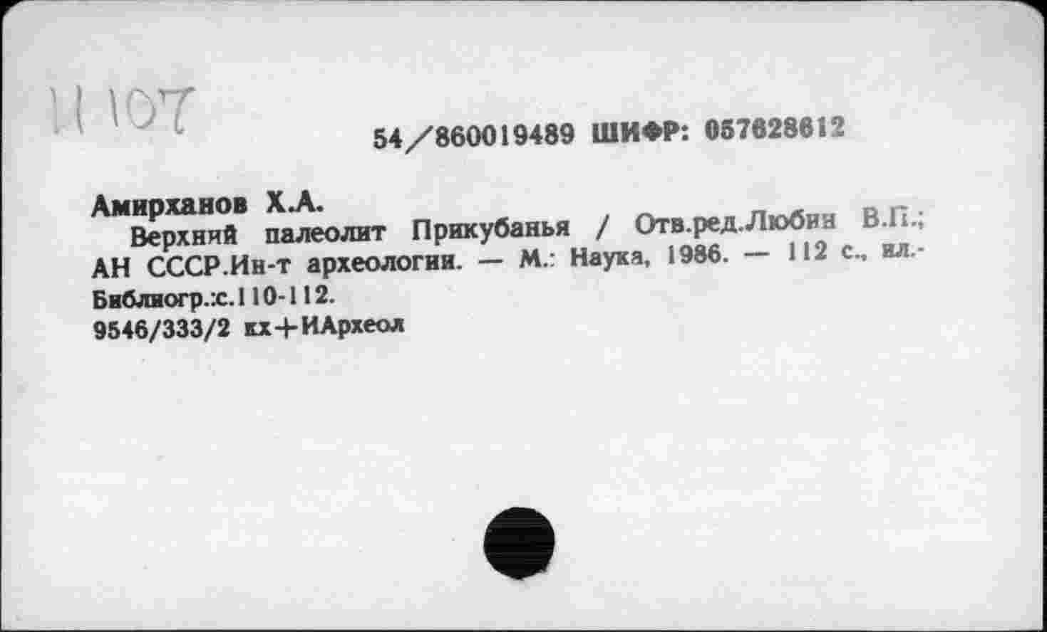 ﻿' I ют
54/860019489 ШИФР: 057828612
Верхний палеолит Прикубанья / Отв-Р*а Л,о?5и9Н АН СССР.Ин-т археологии. — М.: Наука, 1986. — lue., ил.-
Библиогр.х. 110-112.
9546/333/2 кх+ИАрхеол